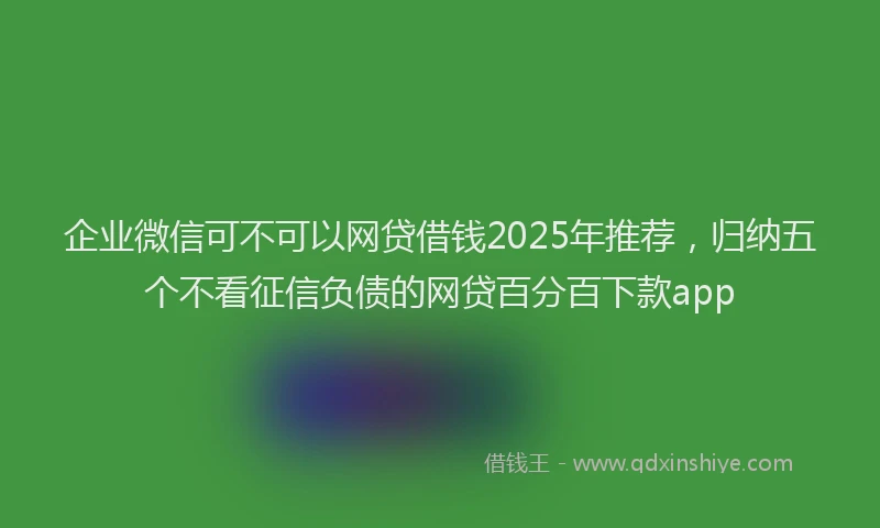企业微信可不可以网贷借钱2025年推荐，归纳五个不看征信负债的网贷百分百下款app
