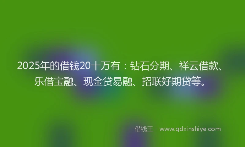 2025年的借钱20十万有：钻石分期、祥云借款、乐借宝融、现金贷易融、招联好期贷等。