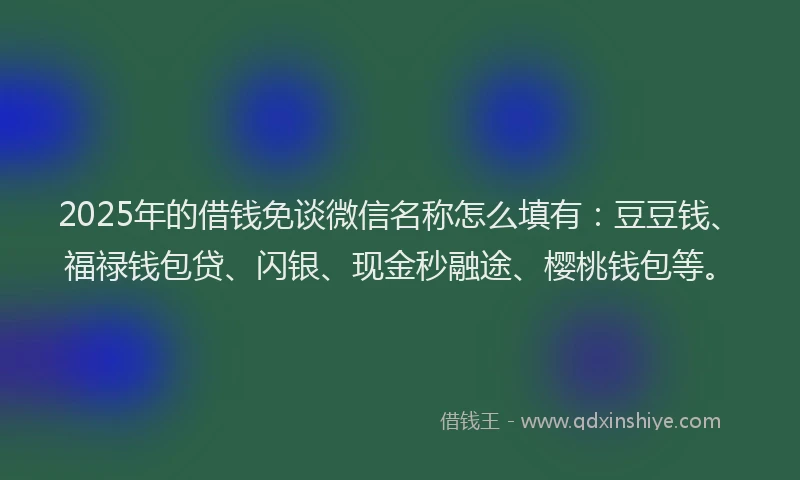 2025年的借钱免谈微信名称怎么填有：豆豆钱、福禄钱包贷、闪银、现金秒融途、樱桃钱包等。
