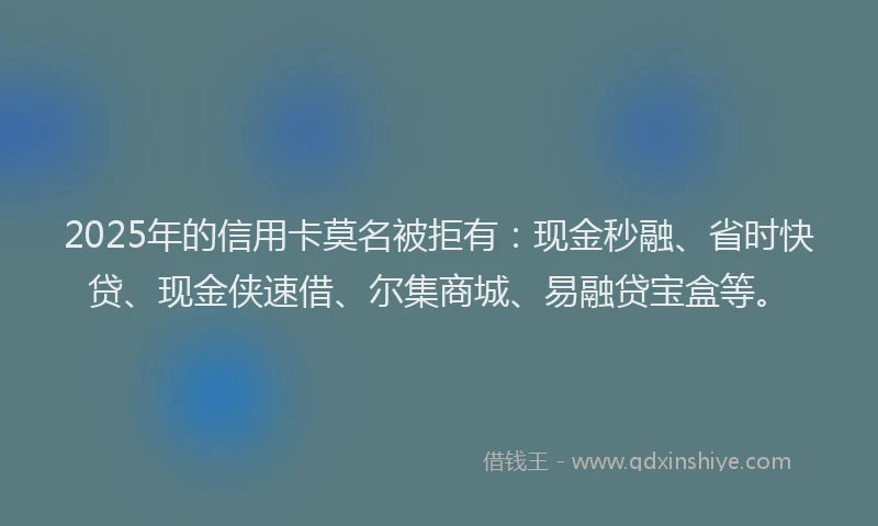 2025年的信用卡莫名被拒有：现金秒融、省时快贷、现金侠速借、尔集商城、易融贷宝盒等。
