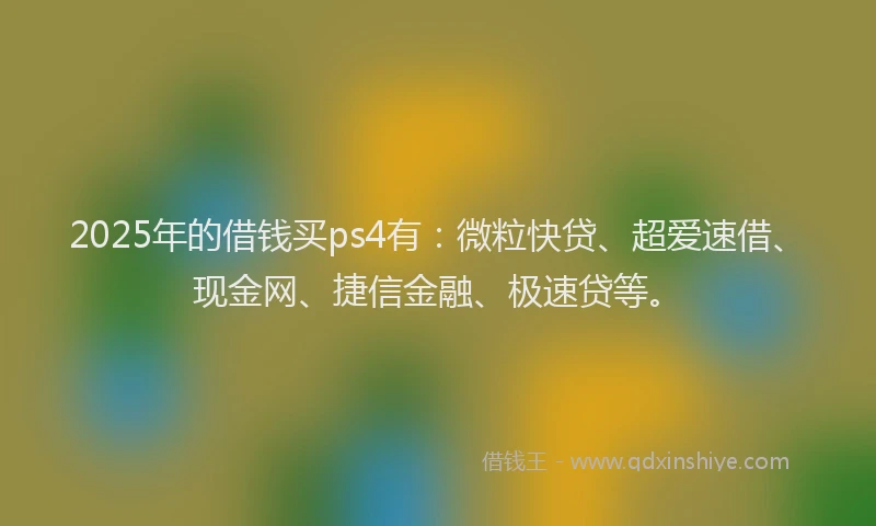 2025年的借钱买ps4有：微粒快贷、超爱速借、现金网、捷信金融、极速贷等。