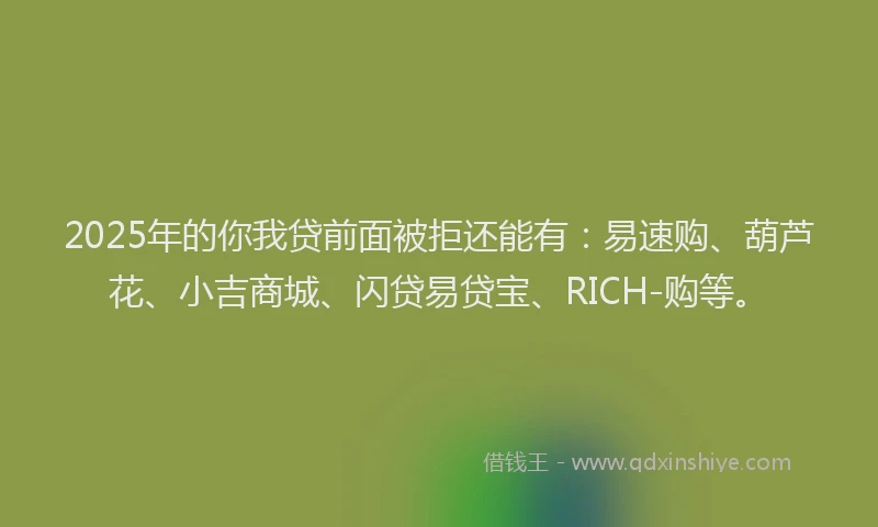 2025年的你我贷前面被拒还能有：易速购、葫芦花、小吉商城、闪贷易贷宝、RICH-购等。