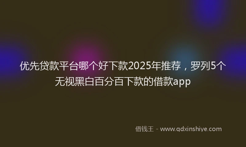 优先贷款平台哪个好下款2025年推荐，罗列5个无视黑白百分百下款的借款app