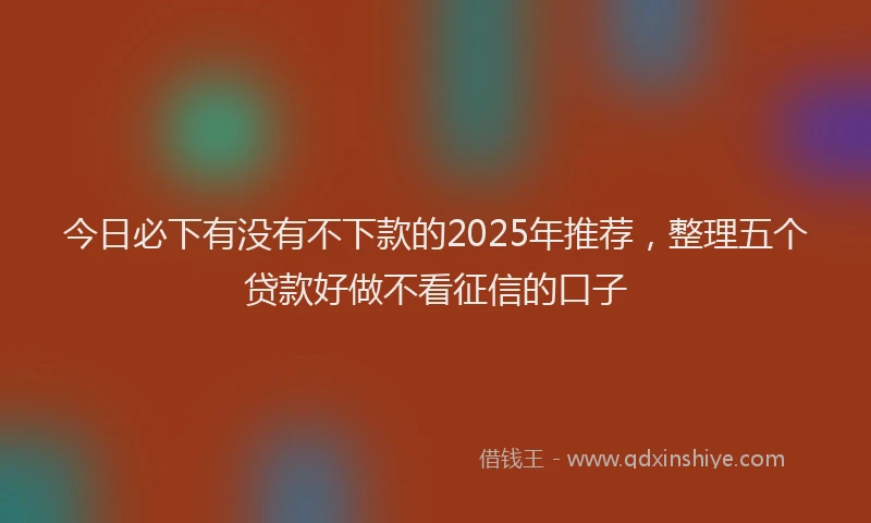 今日必下有没有不下款的2025年推荐，整理五个贷款好做不看征信的口子