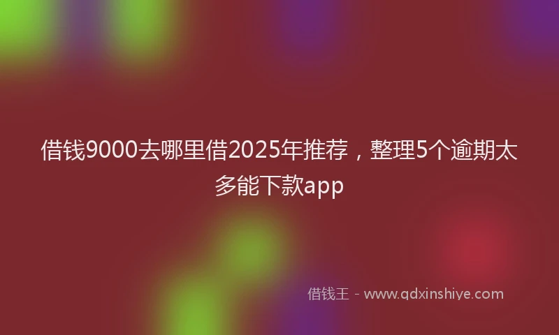 借钱9000去哪里借2025年推荐，整理5个逾期太多能下款app