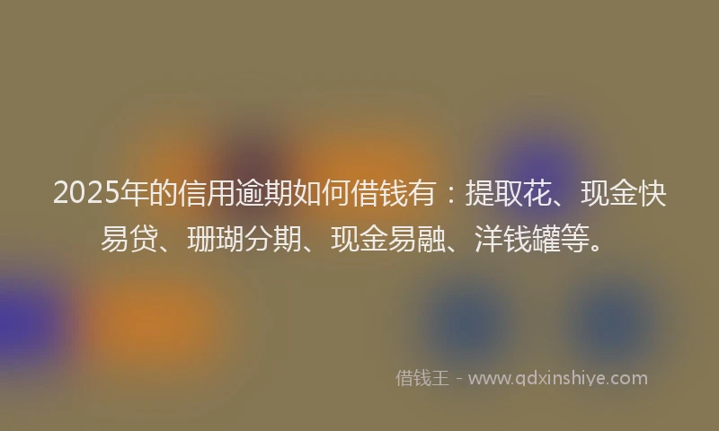2025年的信用逾期如何借钱有：提取花、现金快易贷、珊瑚分期、现金易融、洋钱罐等。