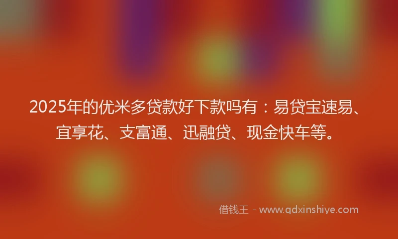 2025年的优米多贷款好下款吗有：易贷宝速易、宜享花、支富通、迅融贷、现金快车等。