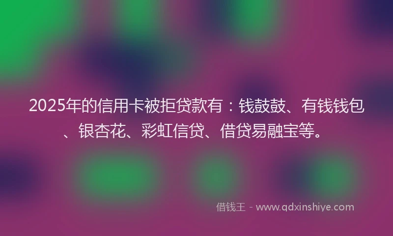 2025年的信用卡被拒贷款有：钱鼓鼓、有钱钱包、银杏花、彩虹信贷、借贷易融宝等。