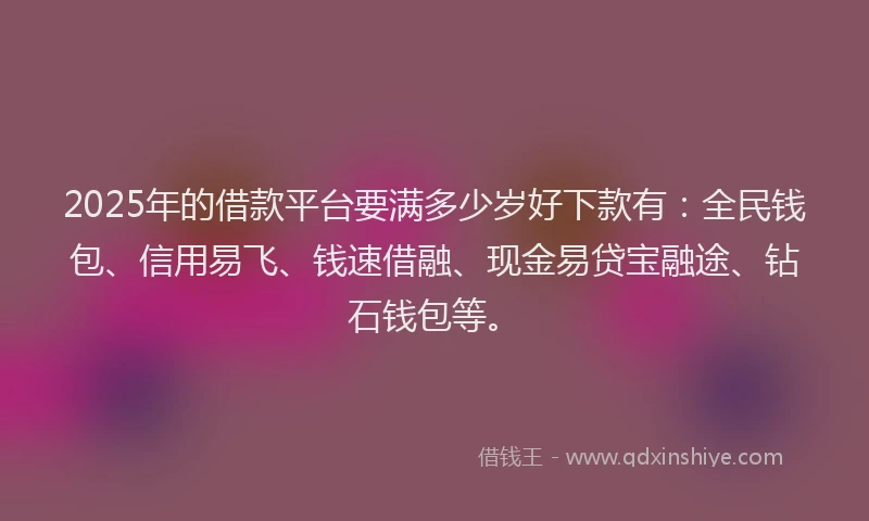 2025年的借款平台要满多少岁好下款有：全民钱包、信用易飞、钱速借融、现金易贷宝融途、钻石钱包等。