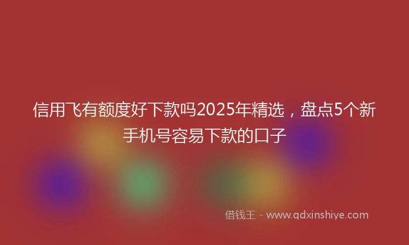 信用飞有额度好下款吗2025年精选，盘点5个新手机号容易下款的口子