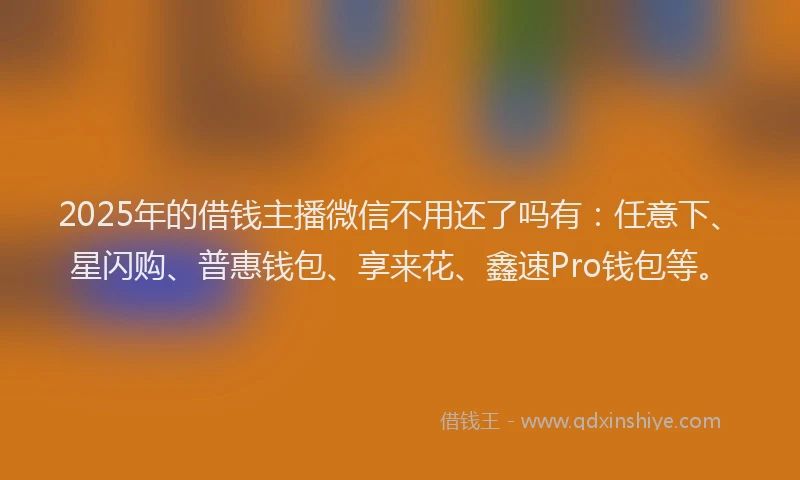 2025年的借钱主播微信不用还了吗有：任意下、星闪购、普惠钱包、享来花、鑫速Pro钱包等。
