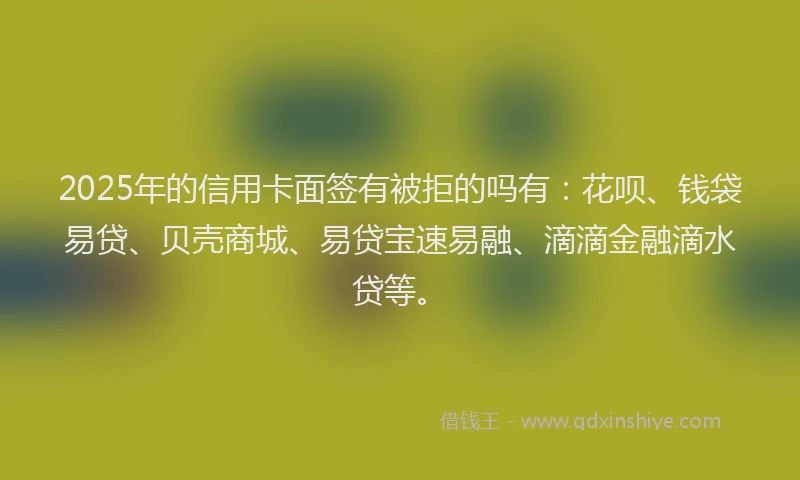2025年的信用卡面签有被拒的吗有：花呗、钱袋易贷、贝壳商城、易贷宝速易融、滴滴金融滴水贷等。