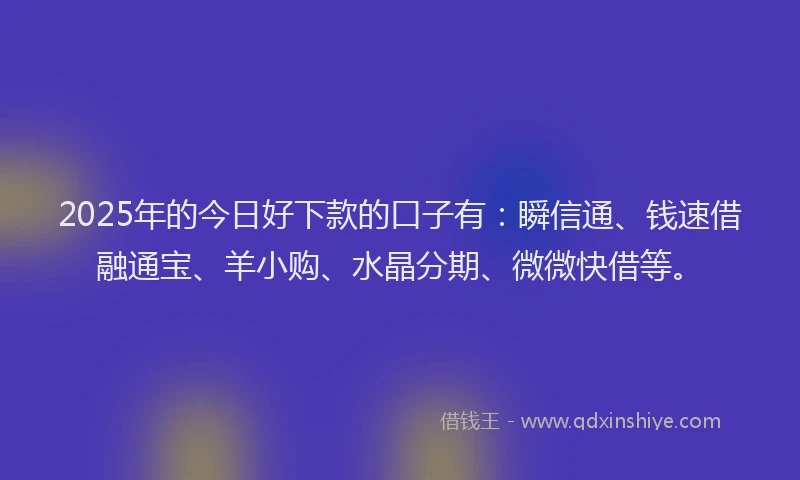 2025年的今日好下款的口子有：瞬信通、钱速借融通宝、羊小购、水晶分期、微微快借等。