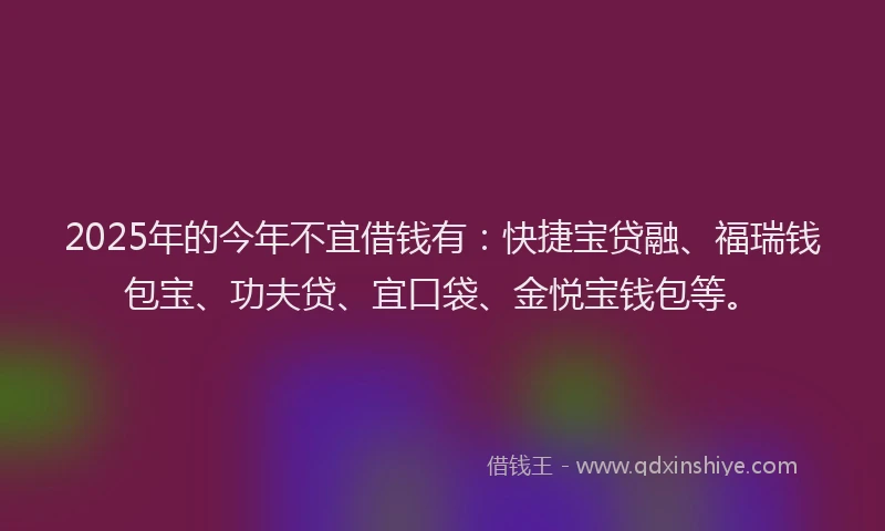 2025年的今年不宜借钱有：快捷宝贷融、福瑞钱包宝、功夫贷、宜口袋、金悦宝钱包等。