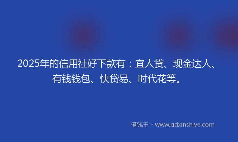 2025年的信用社好下款有：宜人贷、现金达人、有钱钱包、快贷易、时代花等。