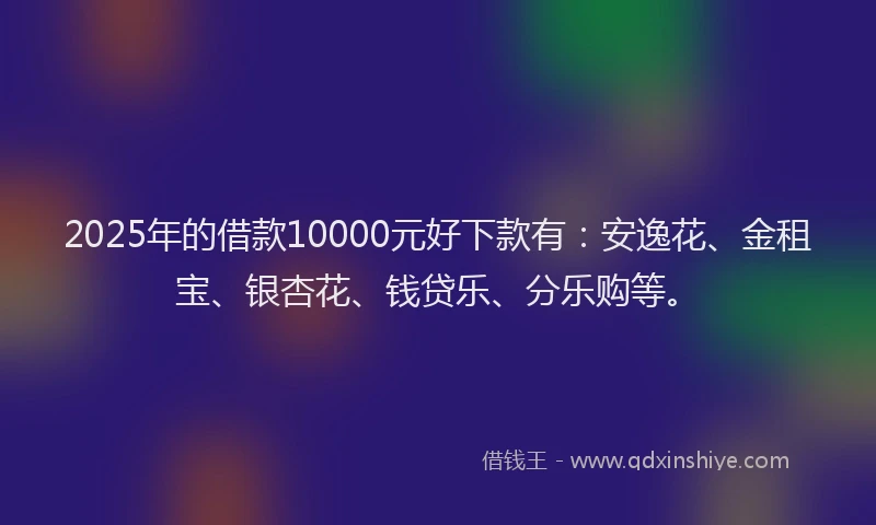 2025年的借款10000元好下款有：安逸花、金租宝、银杏花、钱贷乐、分乐购等。