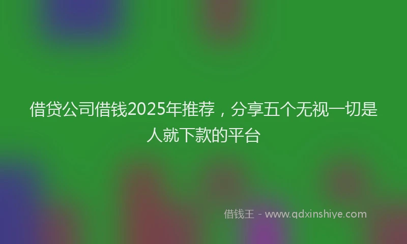 借贷公司借钱2025年推荐，分享五个无视一切是人就下款的平台