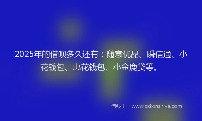 2025年的借呗多久还有：随意优品、瞬信通、小花钱包、惠花钱包、小金鹿贷等。