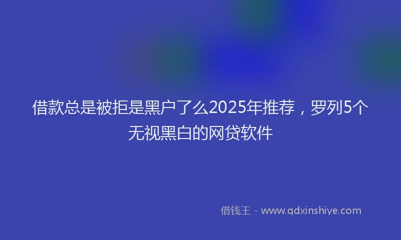 借款总是被拒是黑户了么2025年推荐，罗列5个无视黑白的网贷软件