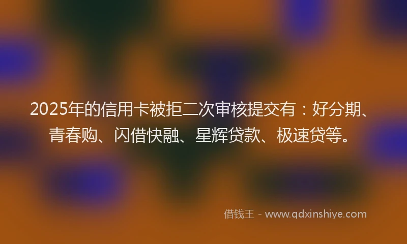 2025年的信用卡被拒二次审核提交有：好分期、青春购、闪借快融、星辉贷款、极速贷等。