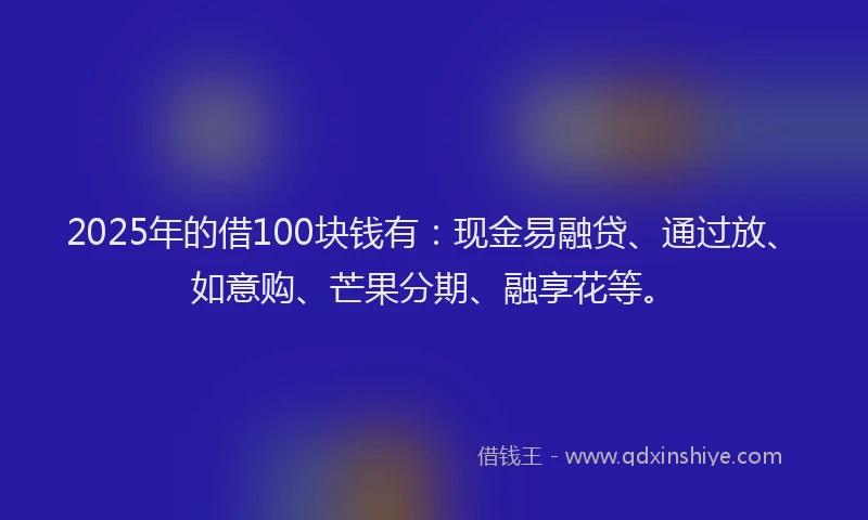 2025年的借100块钱有：现金易融贷、通过放、如意购、芒果分期、融享花等。