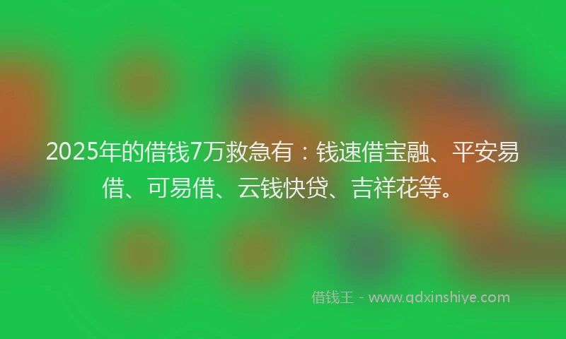 2025年的借钱7万救急有：钱速借宝融、平安易借、可易借、云钱快贷、吉祥花等。