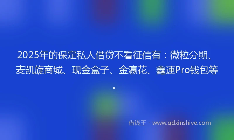 2025年的保定私人借贷不看征信有：微粒分期、麦凯旋商城、现金盒子、金瀛花、鑫速Pro钱包等。