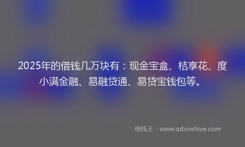 2025年的借钱几万块有：现金宝盒、桔享花、度小满金融、易融贷通、易贷宝钱包等。