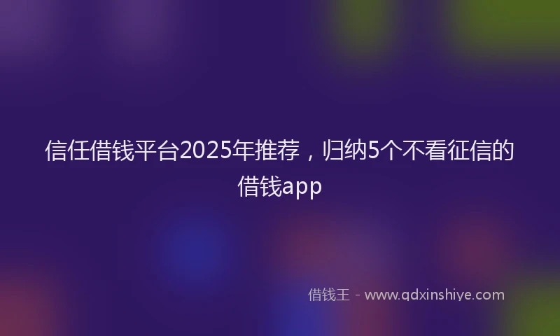 信任借钱平台2025年推荐，归纳5个不看征信的借钱app