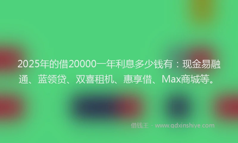 2025年的借20000一年利息多少钱有：现金易融通、蓝领贷、双喜租机、惠享借、Max商城等。