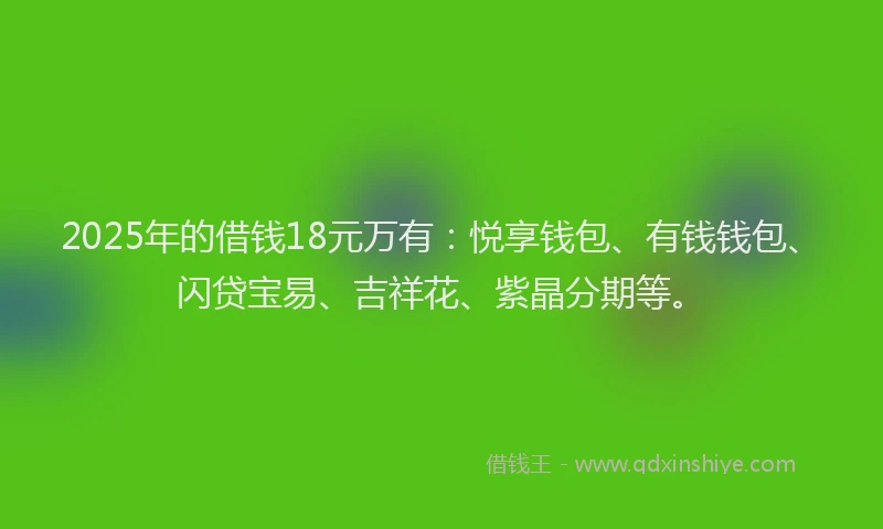 2025年的借钱18元万有：悦享钱包、有钱钱包、闪贷宝易、吉祥花、紫晶分期等。