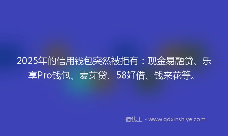 2025年的信用钱包突然被拒有：现金易融贷、乐享Pro钱包、麦芽贷、58好借、钱来花等。