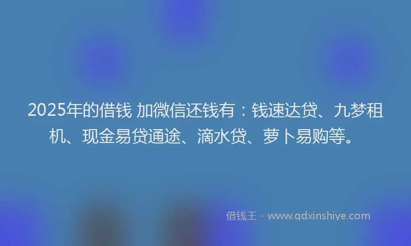 2025年的借钱 加微信还钱有：钱速达贷、九梦租机、现金易贷通途、滴水贷、萝卜易购等。