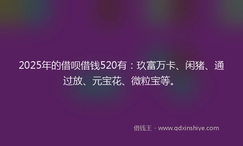 2025年的借呗借钱520有：玖富万卡、闲猪、通过放、元宝花、微粒宝等。