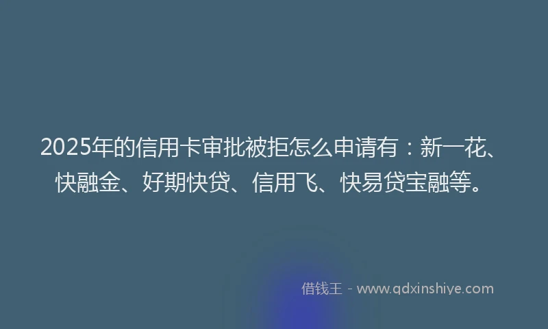 2025年的信用卡审批被拒怎么申请有：新一花、快融金、好期快贷、信用飞、快易贷宝融等。