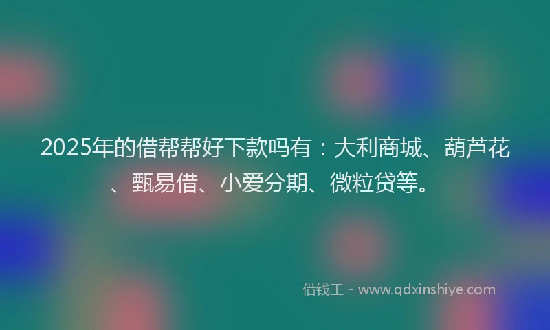 2025年的借帮帮好下款吗有：大利商城、葫芦花、甄易借、小爱分期、微粒贷等。
