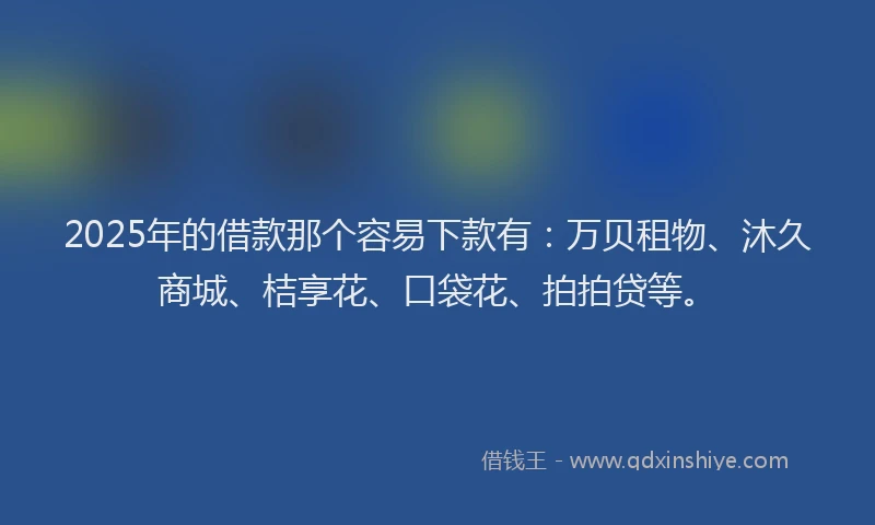 2025年的借款那个容易下款有：万贝租物、沐久商城、桔享花、口袋花、拍拍贷等。