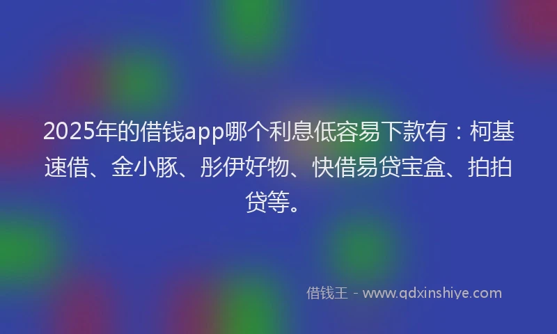 2025年的借钱app哪个利息低容易下款有：柯基速借、金小豚、彤伊好物、快借易贷宝盒、拍拍贷等。