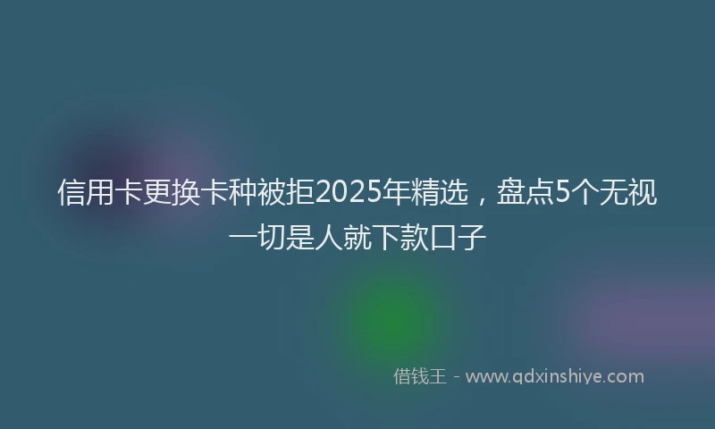 信用卡更换卡种被拒2025年精选，盘点5个无视一切是人就下款口子
