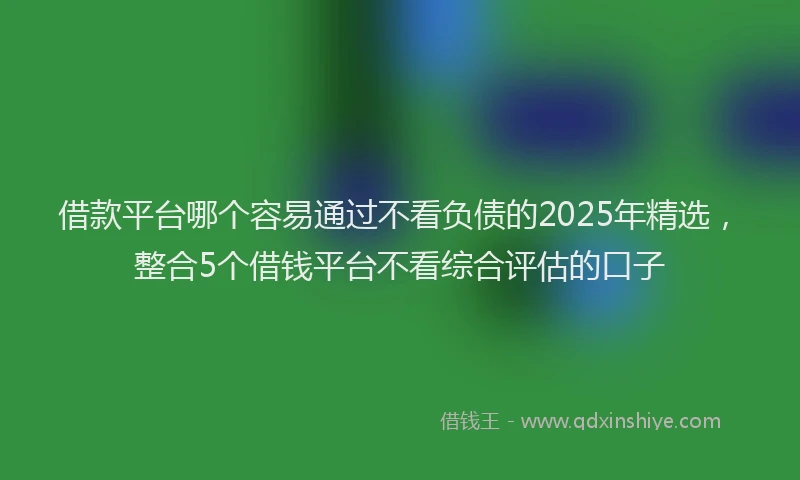 借款平台哪个容易通过不看负债的2025年精选，整合5个借钱平台不看综合评估的口子