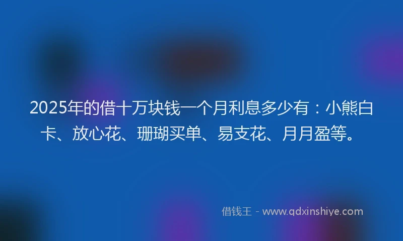 2025年的借十万块钱一个月利息多少有：小熊白卡、放心花、珊瑚买单、易支花、月月盈等。