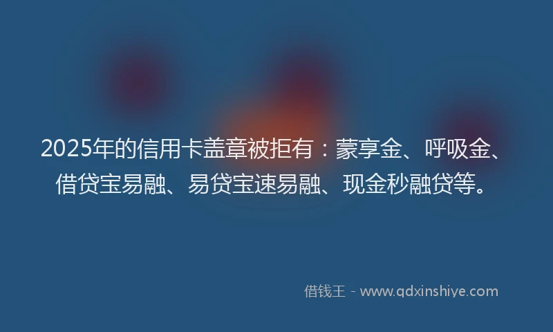 2025年的信用卡盖章被拒有：蒙享金、呼吸金、借贷宝易融、易贷宝速易融、现金秒融贷等。