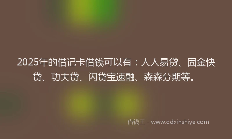 2025年的借记卡借钱可以有：人人易贷、固金快贷、功夫贷、闪贷宝速融、森森分期等。