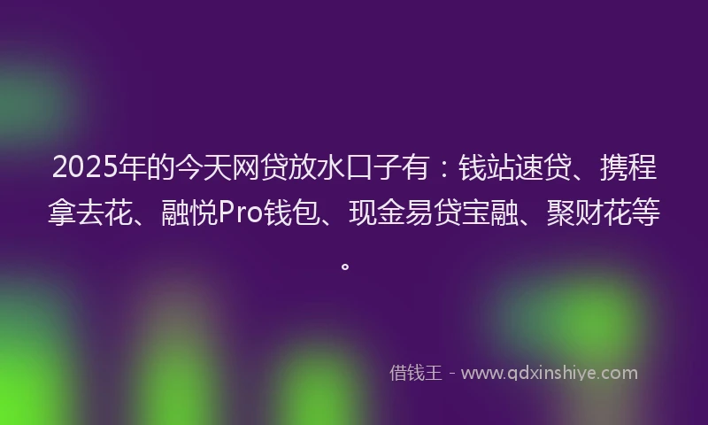 2025年的今天网贷放水口子有：钱站速贷、携程拿去花、融悦Pro钱包、现金易贷宝融、聚财花等。