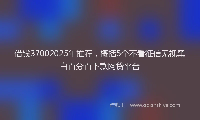 借钱37002025年推荐，概括5个不看征信无视黑白百分百下款网贷平台