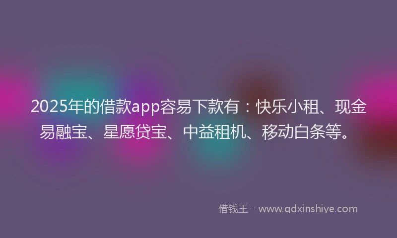 2025年的借款app容易下款有：快乐小租、现金易融宝、星愿贷宝、中益租机、移动白条等。