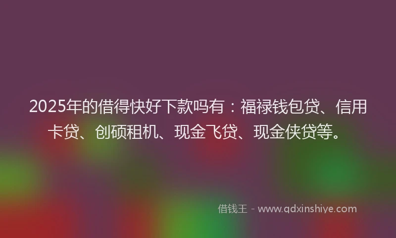 2025年的借得快好下款吗有：福禄钱包贷、信用卡贷、创硕租机、现金飞贷、现金侠贷等。