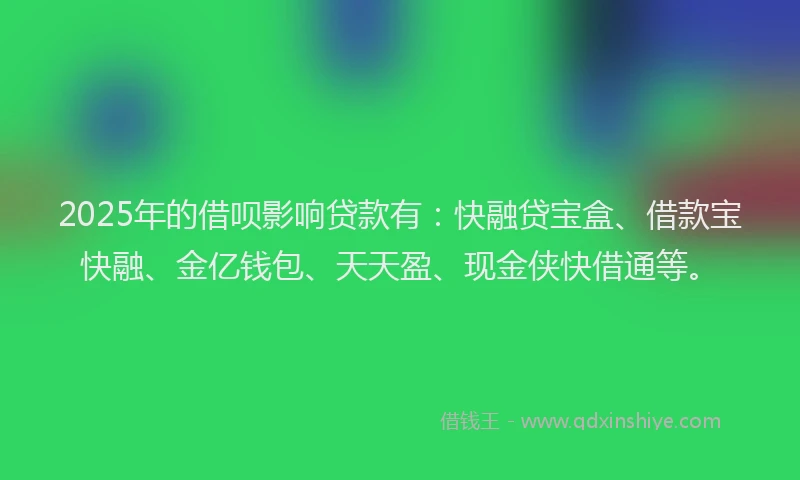 2025年的借呗影响贷款有：快融贷宝盒、借款宝快融、金亿钱包、天天盈、现金侠快借通等。