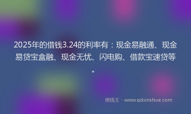2025年的借钱3.24的利率有：现金易融通、现金易贷宝盒融、现金无忧、闪电购、借款宝速贷等。