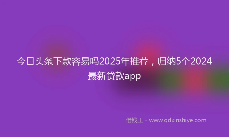 今日头条下款容易吗2025年推荐，归纳5个2024最新贷款app